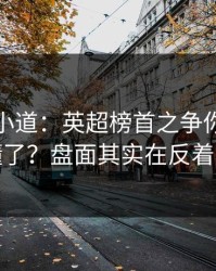 更衣室小道：英超榜首之争你以为看懂了？盘面其实在反着走